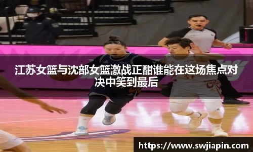 江苏女篮与沈部女篮激战正酣谁能在这场焦点对决中笑到最后