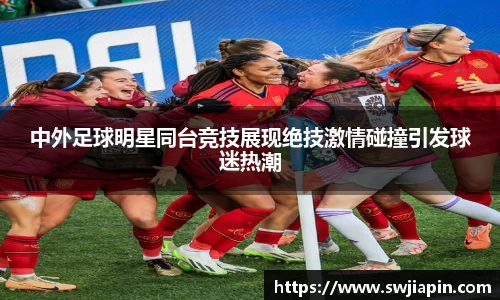 中外足球明星同台竞技展现绝技激情碰撞引发球迷热潮